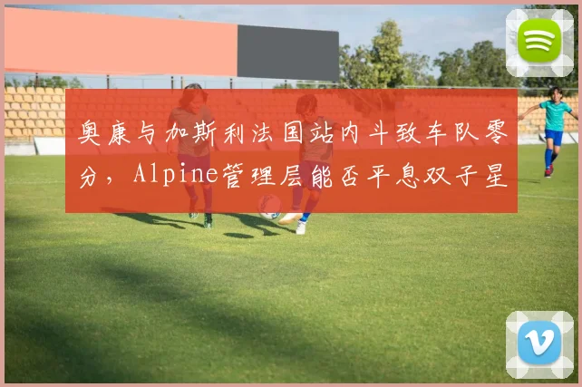 奥康与加斯利法国站内斗致车队零分,Alpine管理层能否平息双子星矛盾?