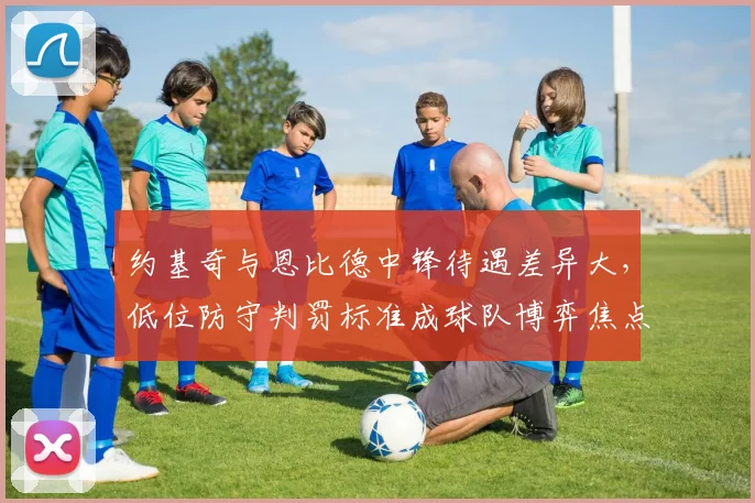 约基奇与恩比德中锋待遇差异大,低位防守判罚标准成球队博弈焦点