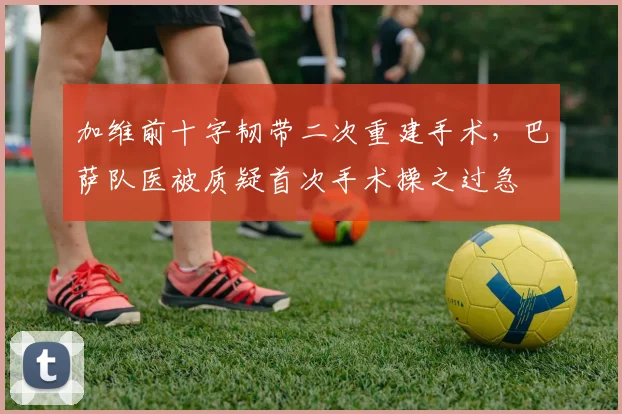 加维前十字韧带二次重建手术,巴萨队医被质疑首次手术操之过急