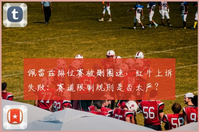 佩雷兹排位赛被删圈速，红牛上诉失败：赛道限制规则是否太严？