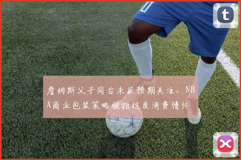 詹姆斯父子同台未获预期关注,NBA商业包装策略被指过度消费情怀